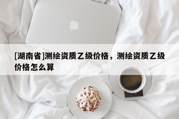 [湖南省]測繪資質乙級價格，測繪資質乙級價格怎么算