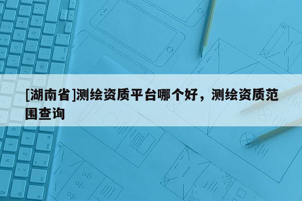 [湖南省]測繪資質平臺哪個好，測繪資質范圍查詢