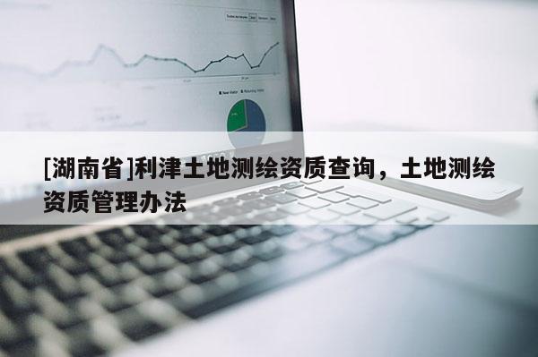[湖南省]利津土地測繪資質查詢，土地測繪資質管理辦法