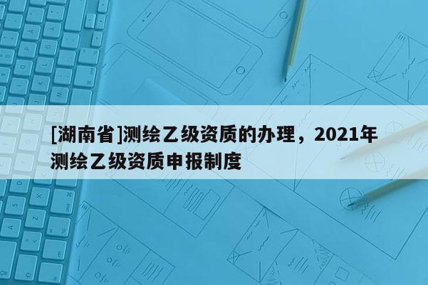 [湖南省]測繪乙級資質的辦理，2021年測繪乙級資質申報制度