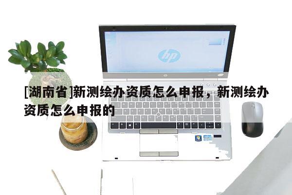 [湖南省]新測繪辦資質怎么申報，新測繪辦資質怎么申報的