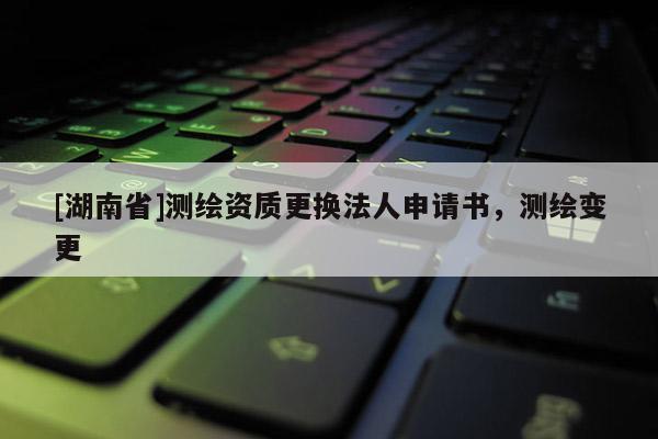 [湖南省]測繪資質更換法人申請書，測繪變更