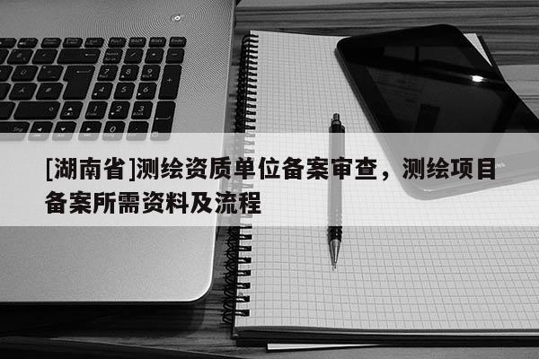 [湖南省]測繪資質單位備案審查，測繪項目備案所需資料及流程