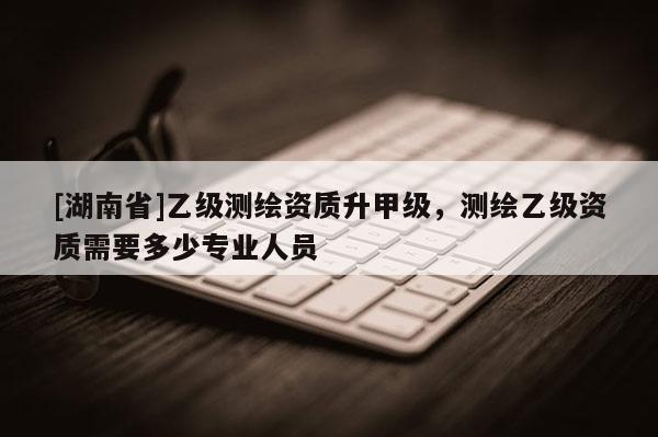 [湖南省]乙級測繪資質(zhì)升甲級，測繪乙級資質(zhì)需要多少專業(yè)人員
