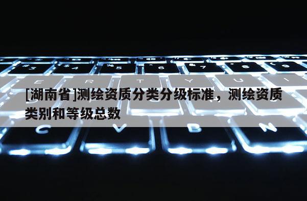 [湖南省]測繪資質(zhì)分類分級標(biāo)準(zhǔn)，測繪資質(zhì)類別和等級總數(shù)