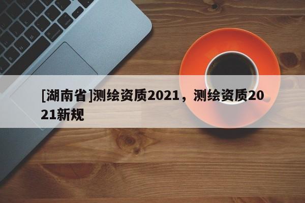 [湖南省]測繪資質2021，測繪資質2021新規
