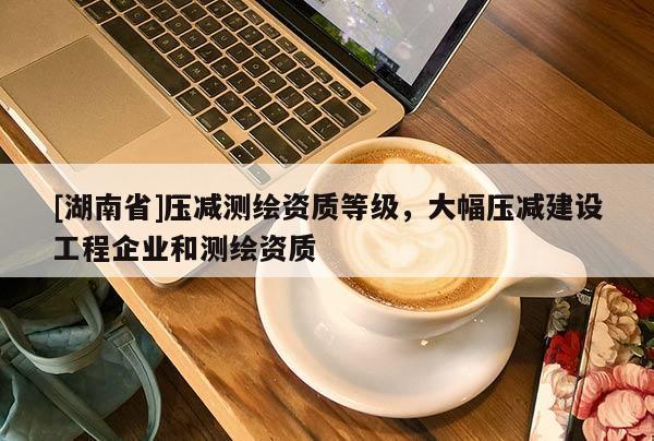 [湖南省]壓減測繪資質等級，大幅壓減建設工程企業和測繪資質