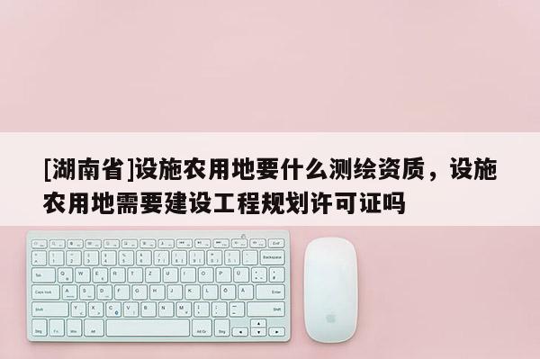 [湖南省]設(shè)施農(nóng)用地要什么測繪資質(zhì)，設(shè)施農(nóng)用地需要建設(shè)工程規(guī)劃許可證嗎
