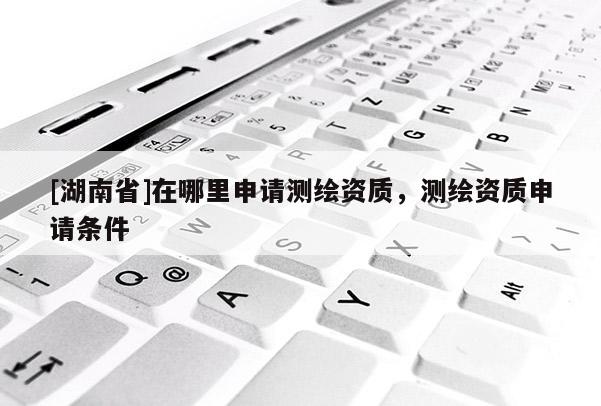 [湖南省]在哪里申請測繪資質，測繪資質申請條件