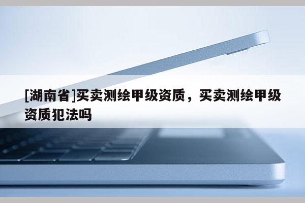 [湖南省]買賣測繪甲級資質(zhì)，買賣測繪甲級資質(zhì)犯法嗎