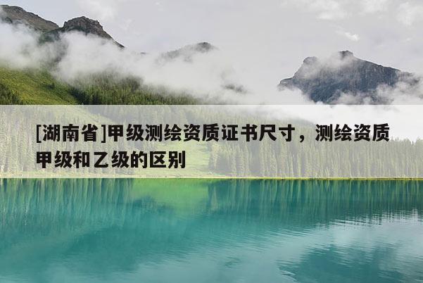 [湖南省]甲級測繪資質(zhì)證書尺寸，測繪資質(zhì)甲級和乙級的區(qū)別