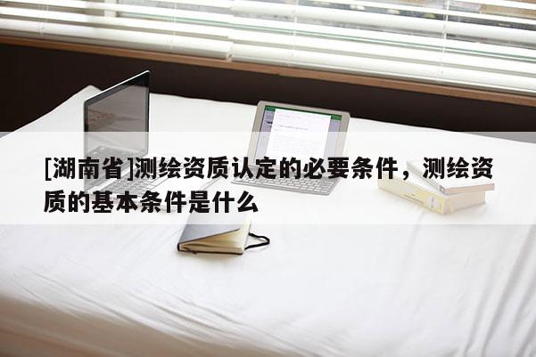 [湖南省]測繪資質(zhì)認(rèn)定的必要條件，測繪資質(zhì)的基本條件是什么