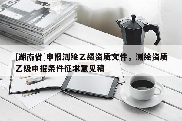 [湖南省]申報測繪乙級資質文件，測繪資質乙級申報條件征求意見稿