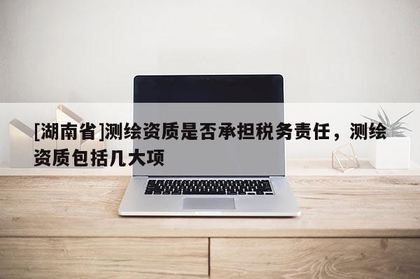 [湖南省]測繪資質(zhì)是否承擔稅務責任，測繪資質(zhì)包括幾大項