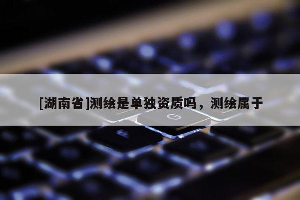 [湖南省]測繪是單獨資質(zhì)嗎，測繪屬于