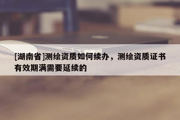 [湖南省]測繪資質如何續辦，測繪資質證書有效期滿需要延續的