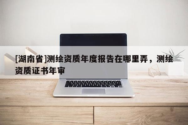 [湖南省]測(cè)繪資質(zhì)年度報(bào)告在哪里弄，測(cè)繪資質(zhì)證書年審