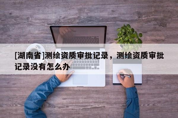 [湖南省]測繪資質審批記錄，測繪資質審批記錄沒有怎么辦