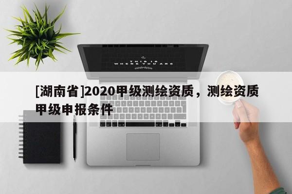 [湖南省]2020甲級(jí)測(cè)繪資質(zhì)，測(cè)繪資質(zhì)甲級(jí)申報(bào)條件