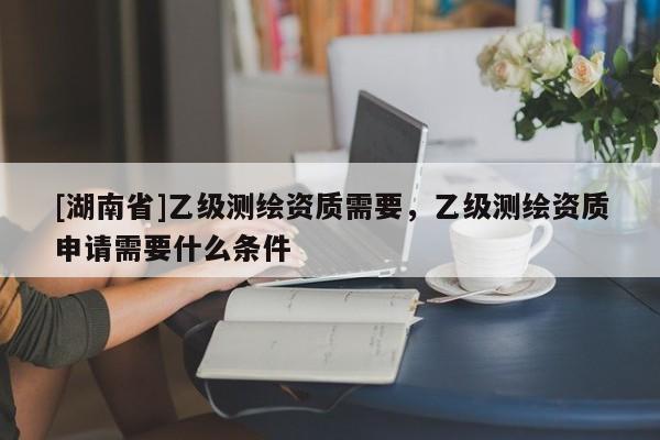 [湖南省]乙級(jí)測(cè)繪資質(zhì)需要，乙級(jí)測(cè)繪資質(zhì)申請(qǐng)需要什么條件