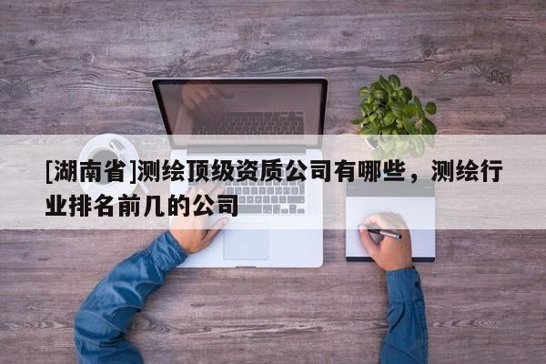 [湖南省]測繪頂級資質(zhì)公司有哪些，測繪行業(yè)排名前幾的公司