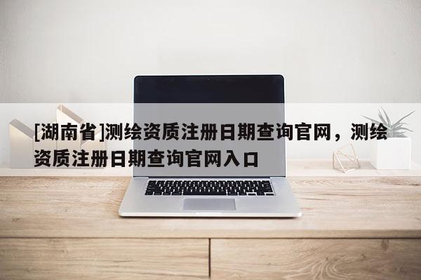 [湖南省]測繪資質注冊日期查詢官網，測繪資質注冊日期查詢官網入口