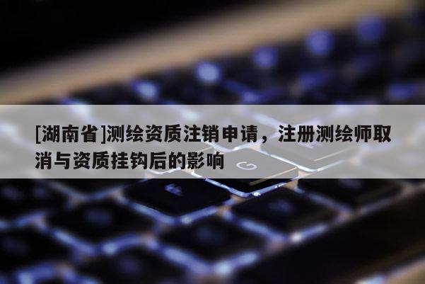 [湖南省]測繪資質注銷申請，注冊測繪師取消與資質掛鉤后的影響