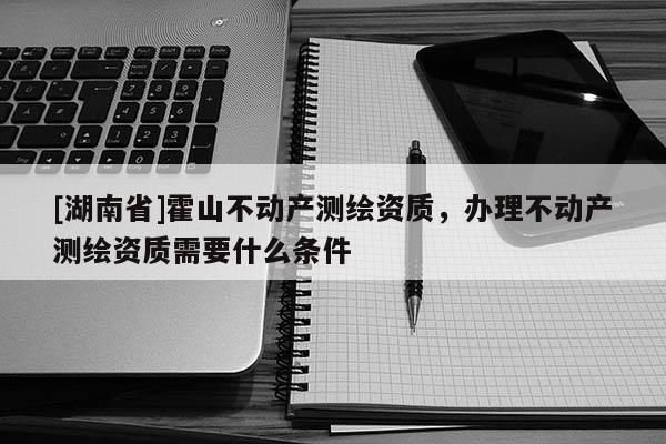 [湖南省]霍山不動產測繪資質，辦理不動產測繪資質需要什么條件
