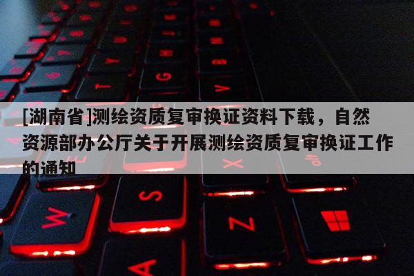 [湖南省]測繪資質復審換證資料下載，自然資源部辦公廳關于開展測繪資質復審換證工作的通知