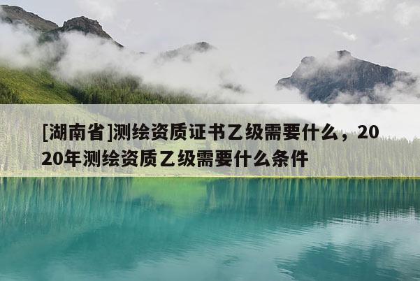 [湖南省]測繪資質(zhì)證書乙級需要什么，2020年測繪資質(zhì)乙級需要什么條件