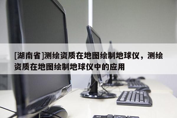 [湖南省]測繪資質在地圖繪制地球儀，測繪資質在地圖繪制地球儀中的應用