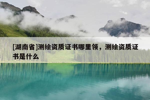 [湖南省]測繪資質證書哪里領，測繪資質證書是什么
