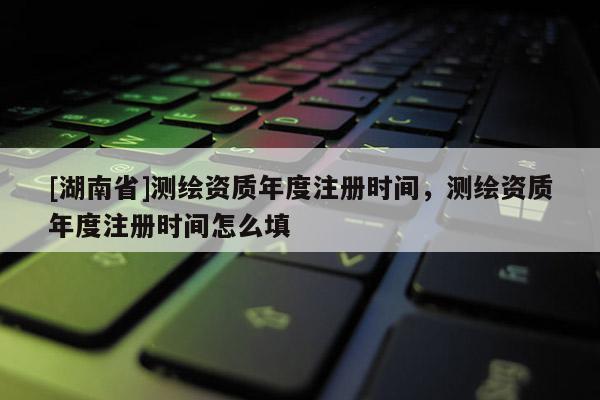 [湖南省]測繪資質年度注冊時間，測繪資質年度注冊時間怎么填