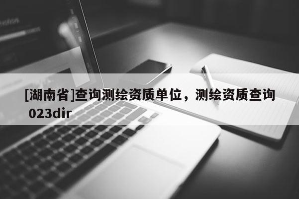 [湖南省]查詢測繪資質單位，測繪資質查詢 023dir