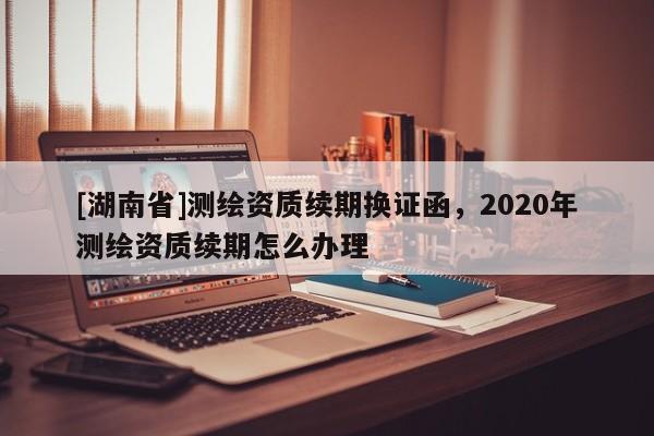 [湖南省]測繪資質續期換證函，2020年測繪資質續期怎么辦理