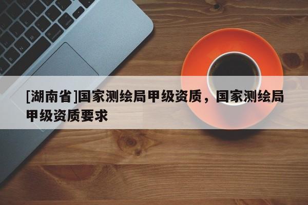 [湖南省]國家測繪局甲級資質，國家測繪局甲級資質要求