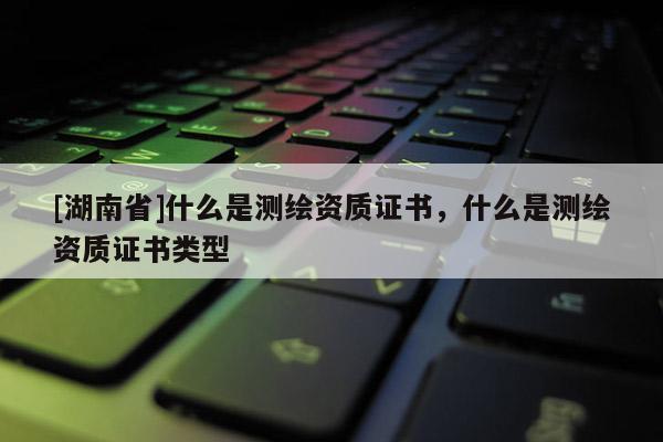 [湖南省]什么是測繪資質證書，什么是測繪資質證書類型