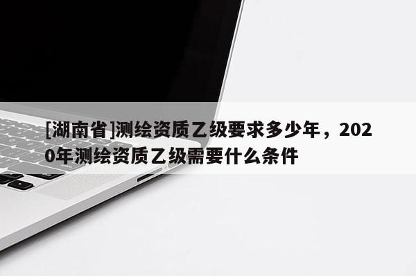 [湖南省]測繪資質乙級要求多少年，2020年測繪資質乙級需要什么條件