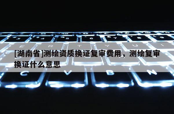 [湖南省]測繪資質換證復審費用，測繪復審換證什么意思
