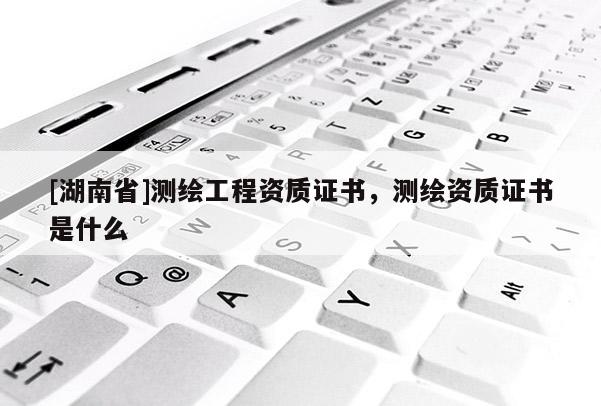 [湖南省]測繪工程資質(zhì)證書，測繪資質(zhì)證書是什么