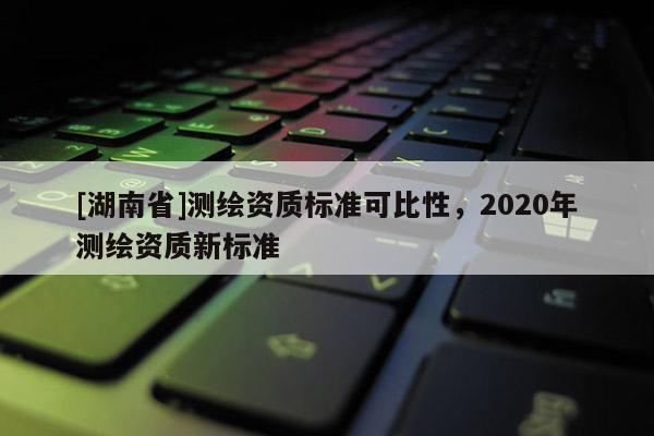 [湖南省]測繪資質標準可比性，2020年測繪資質新標準