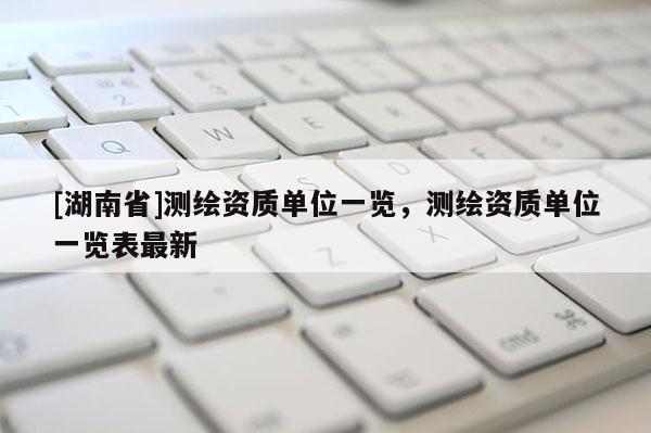 [湖南省]測繪資質單位一覽，測繪資質單位一覽表最新
