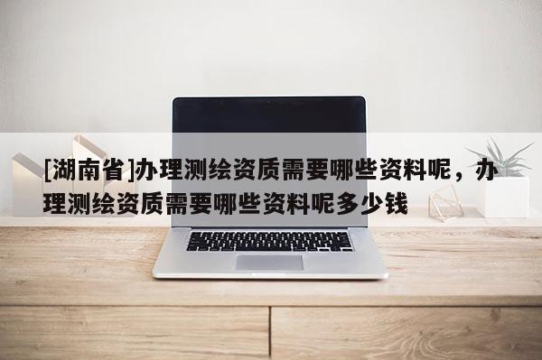 [湖南省]辦理測繪資質需要哪些資料呢，辦理測繪資質需要哪些資料呢多少錢