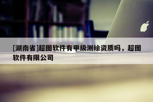 [湖南省]超圖軟件有甲級測繪資質嗎，超圖軟件有限公司