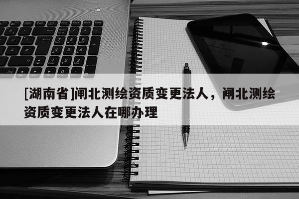 [湖南省]閘北測繪資質(zhì)變更法人，閘北測繪資質(zhì)變更法人在哪辦理