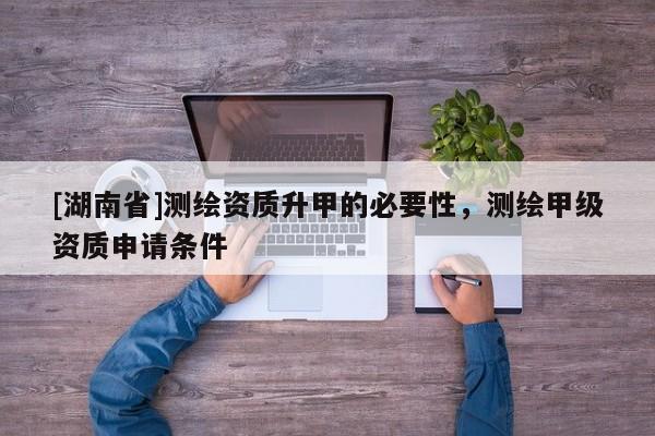 [湖南省]測繪資質升甲的必要性，測繪甲級資質申請條件
