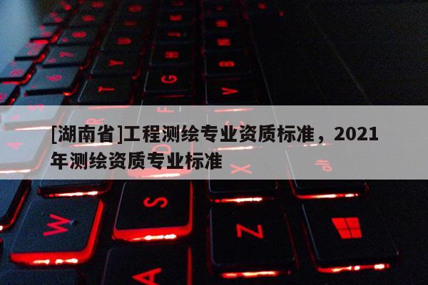 [湖南省]工程測繪專業資質標準，2021年測繪資質專業標準