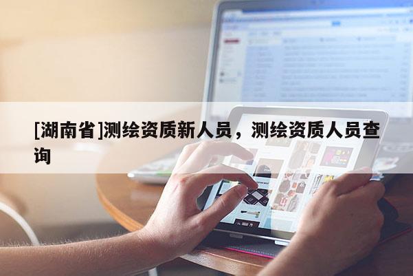 [湖南省]測繪資質(zhì)新人員，測繪資質(zhì)人員查詢
