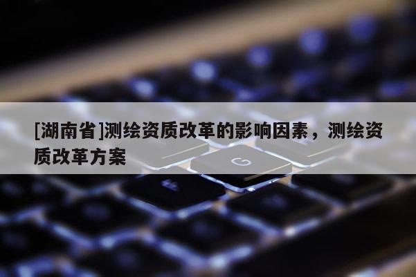 [湖南省]測繪資質(zhì)改革的影響因素，測繪資質(zhì)改革方案