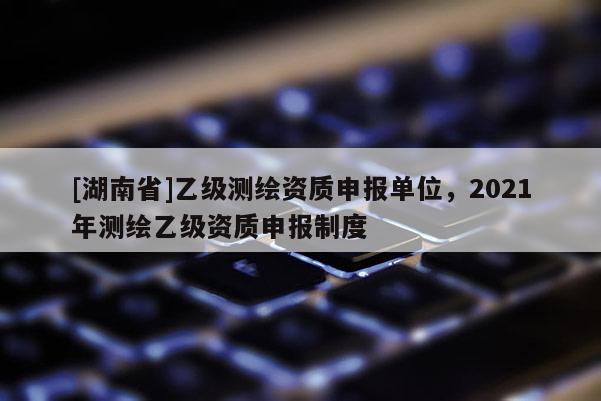 [湖南省]乙級測繪資質申報單位，2021年測繪乙級資質申報制度